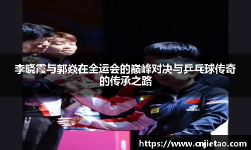 李晓霞与郭焱在全运会的巅峰对决与乒乓球传奇的传承之路