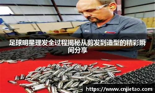 足球明星理发全过程揭秘从剪发到造型的精彩瞬间分享